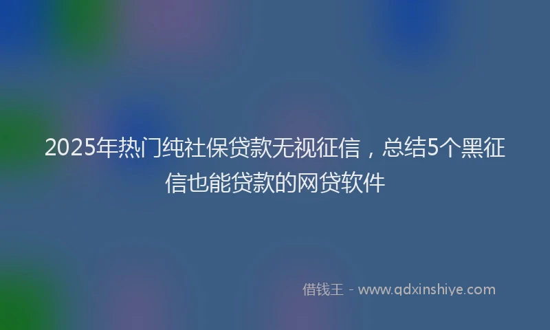 2025年热门纯社保贷款无视征信，总结5个黑征信也能贷款的网贷软件