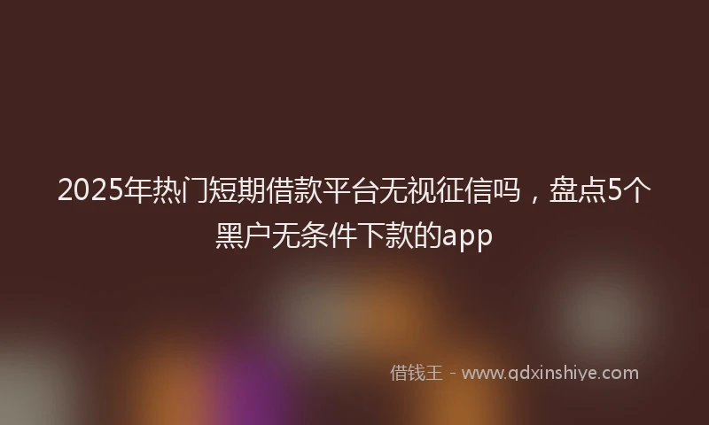 2025年热门短期借款平台无视征信吗，盘点5个黑户无条件下款的app