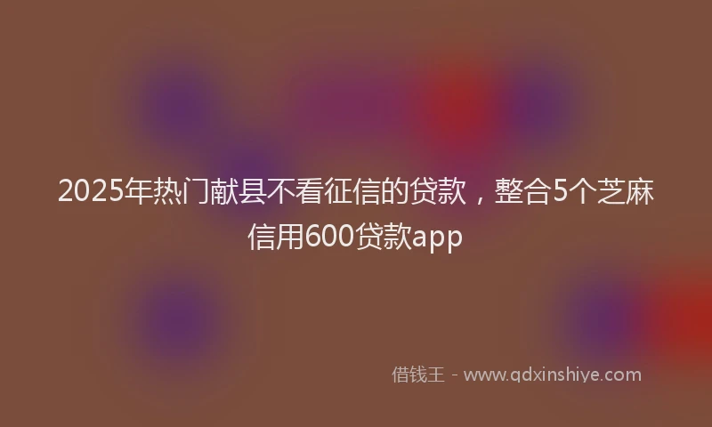 2025年热门献县不看征信的贷款，整合5个芝麻信用600贷款app