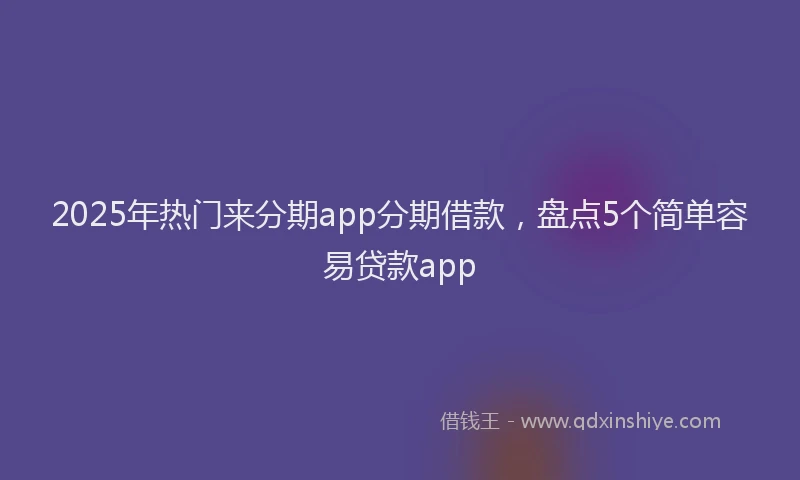 2025年热门来分期app分期借款，盘点5个简单容易贷款app