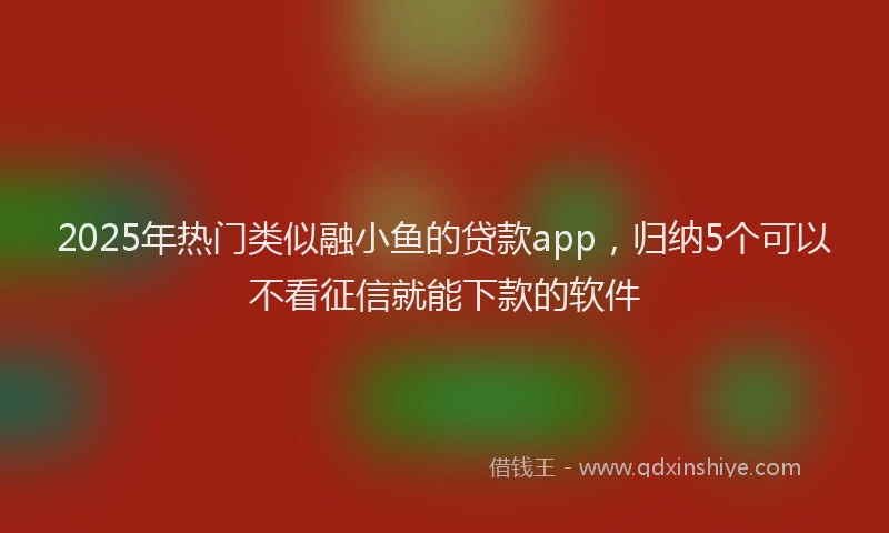 2025年热门类似融小鱼的贷款app，归纳5个可以不看征信就能下款的软件