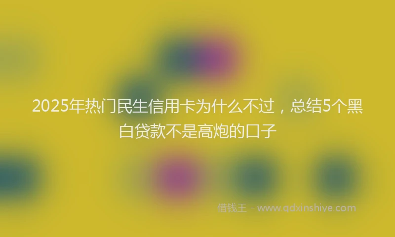 2025年热门民生信用卡为什么不过，总结5个黑白贷款不是高炮的口子