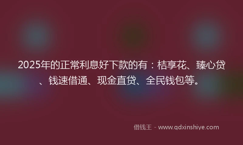 2025年的正常利息好下款的有：桔享花、臻心贷、钱速借通、现金直贷、全民钱包等。
