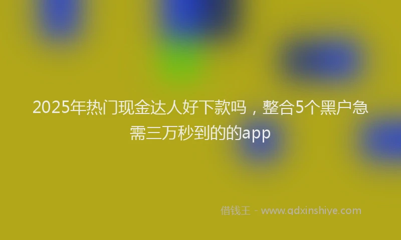 2025年热门现金达人好下款吗，整合5个黑户急需三万秒到的的app
