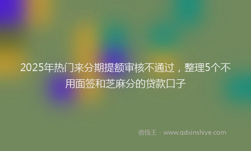 2025年热门来分期提额审核不通过，整理5个不用面签和芝麻分的贷款口子
