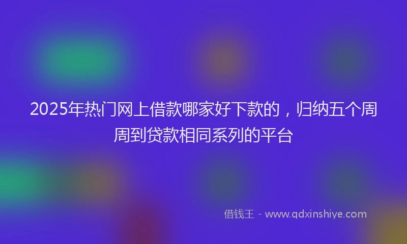 2025年热门网上借款哪家好下款的，归纳五个周周到贷款相同系列的平台
