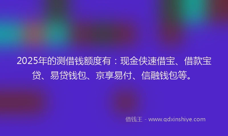 2025年的测借钱额度有：现金侠速借宝、借款宝贷、易贷钱包、京享易付、信融钱包等。