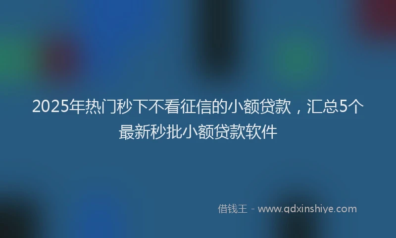 2025年热门秒下不看征信的小额贷款，汇总5个最新秒批小额贷款软件