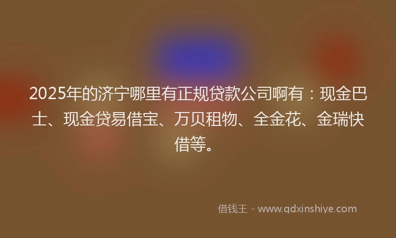 2025年的济宁哪里有正规贷款公司啊有：现金巴士、现金贷易借宝、万贝租物、全金花、金瑞快借等。