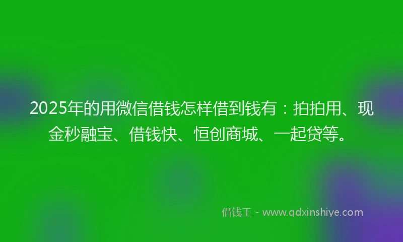 2025年的用微信借钱怎样借到钱有：拍拍用、现金秒融宝、借钱快、恒创商城、一起贷等。