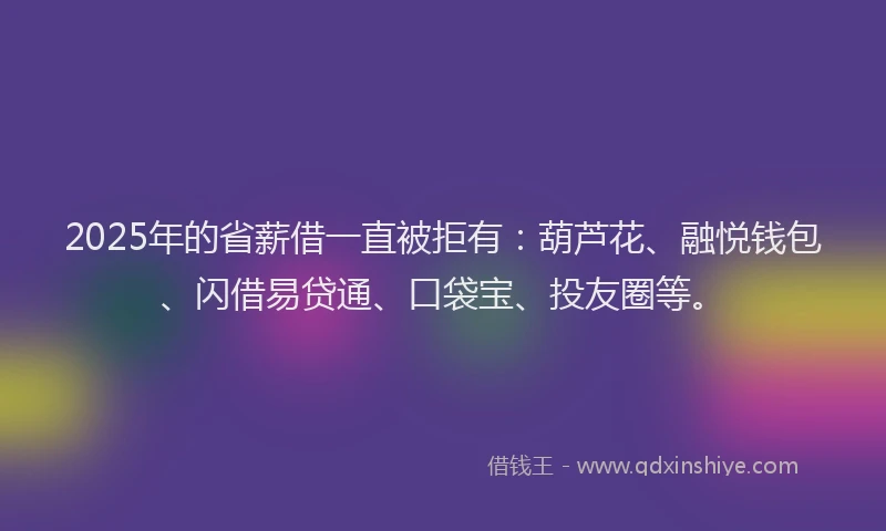 2025年的省薪借一直被拒有：葫芦花、融悦钱包、闪借易贷通、口袋宝、投友圈等。