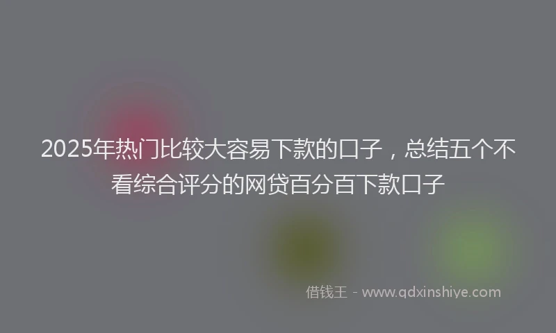 2025年热门比较大容易下款的口子，总结五个不看综合评分的网贷百分百下款口子