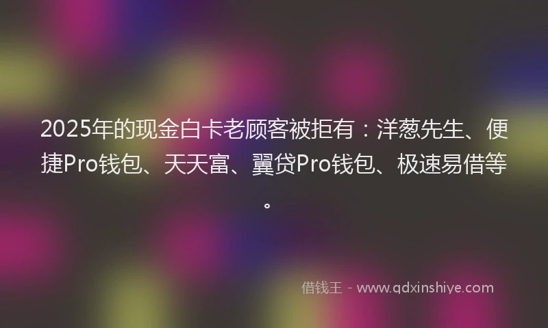 2025年的现金白卡老顾客被拒有：洋葱先生、便捷Pro钱包、天天富、翼贷Pro钱包、极速易借等。