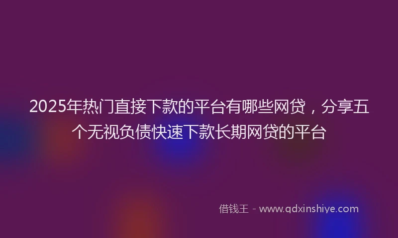 2025年热门直接下款的平台有哪些网贷，分享五个无视负债快速下款长期网贷的平台