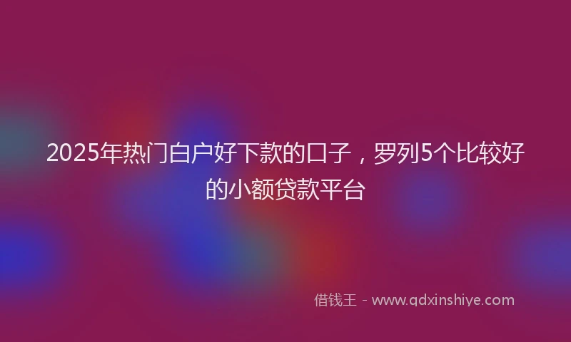 2025年热门白户好下款的口子，罗列5个比较好的小额贷款平台
