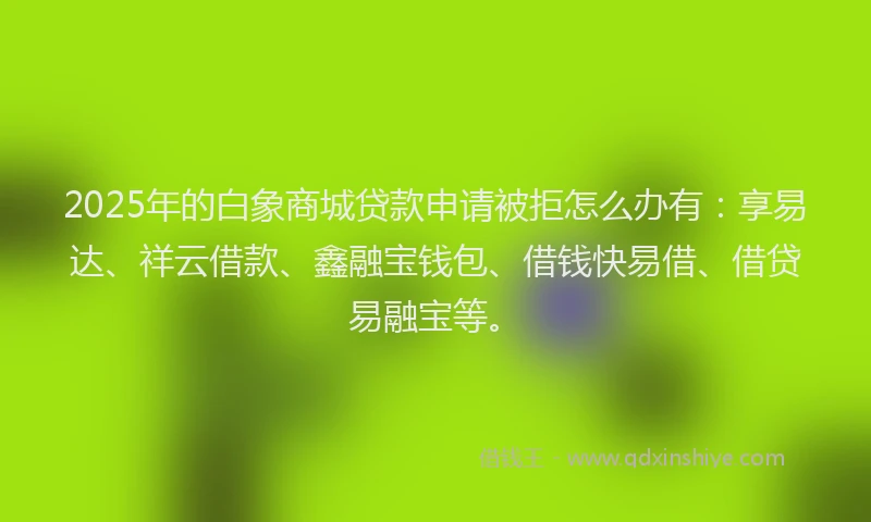 2025年的白象商城贷款申请被拒怎么办有：享易达、祥云借款、鑫融宝钱包、借钱快易借、借贷易融宝等。