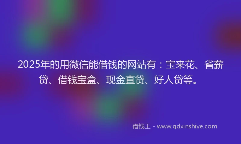 2025年的用微信能借钱的网站有：宝来花、省薪贷、借钱宝盒、现金直贷、好人贷等。