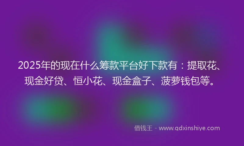 2025年的现在什么筹款平台好下款有：提取花、现金好贷、恒小花、现金盒子、菠萝钱包等。