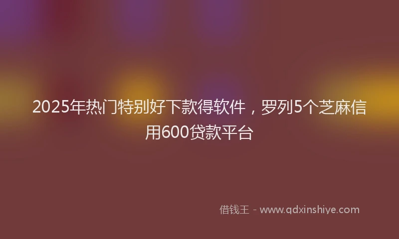 2025年热门特别好下款得软件，罗列5个芝麻信用600贷款平台
