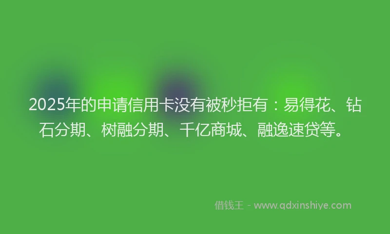 2025年的申请信用卡没有被秒拒有：易得花、钻石分期、树融分期、千亿商城、融逸速贷等。