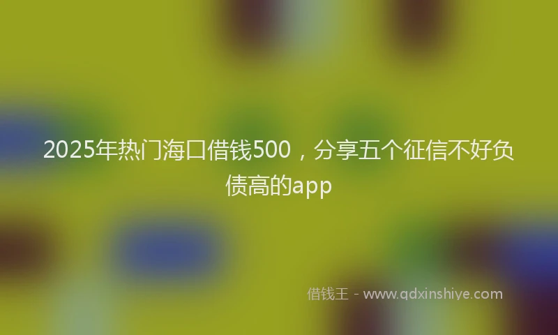 2025年热门海口借钱500，分享五个征信不好负债高的app