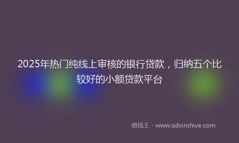 2025年热门纯线上审核的银行贷款，归纳五个比较好的小额贷款平台