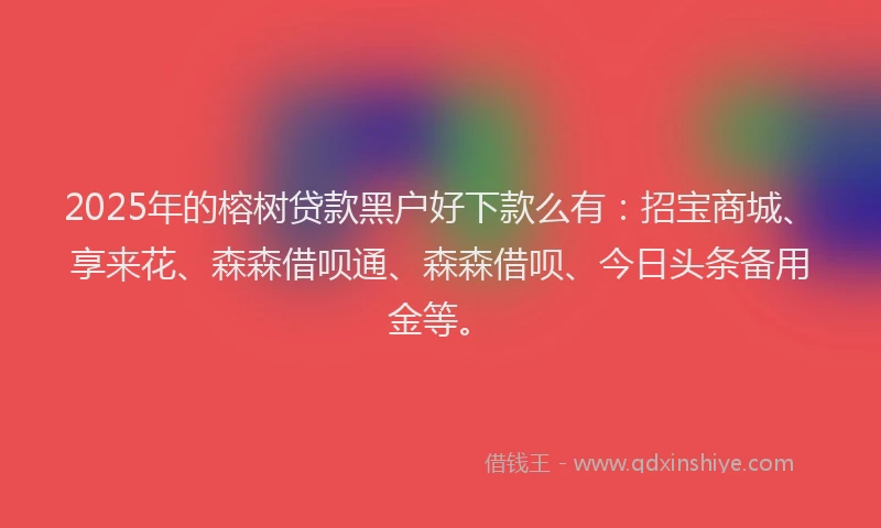 2025年的榕树贷款黑户好下款么有：招宝商城、享来花、森森借呗通、森森借呗、今日头条备用金等。