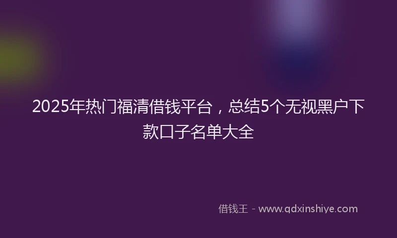 2025年热门福清借钱平台，总结5个无视黑户下款口子名单大全