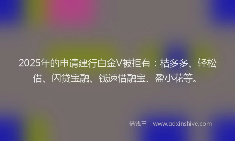 2025年的申请建行白金V被拒有：桔多多、轻松借、闪贷宝融、钱速借融宝、盈小花等。