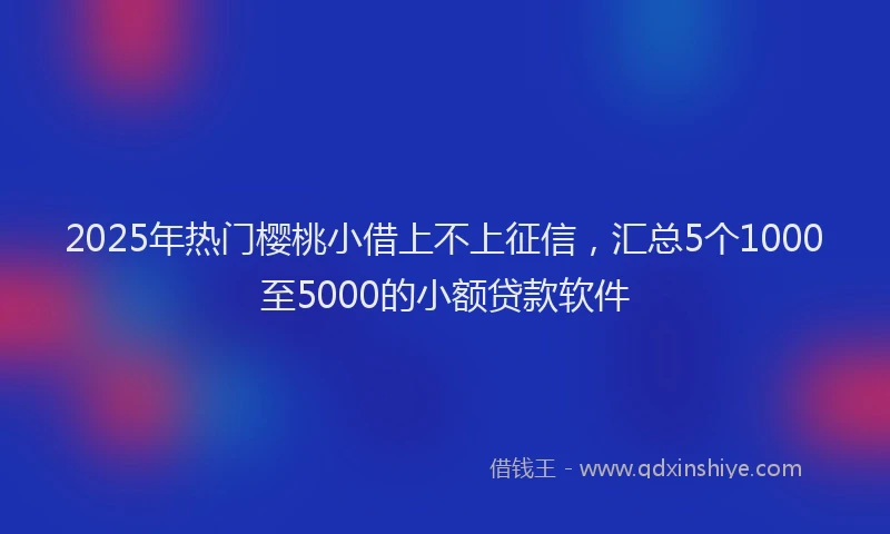 2025年热门樱桃小借上不上征信，汇总5个1000至5000的小额贷款软件