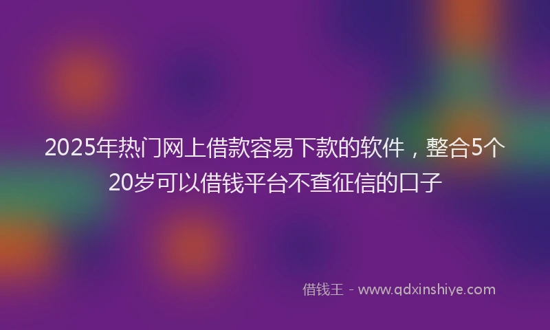 2025年热门网上借款容易下款的软件，整合5个20岁可以借钱平台不查征信的口子
