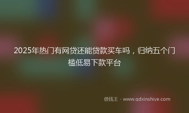2025年热门有网贷还能贷款买车吗，归纳五个门槛低易下款平台