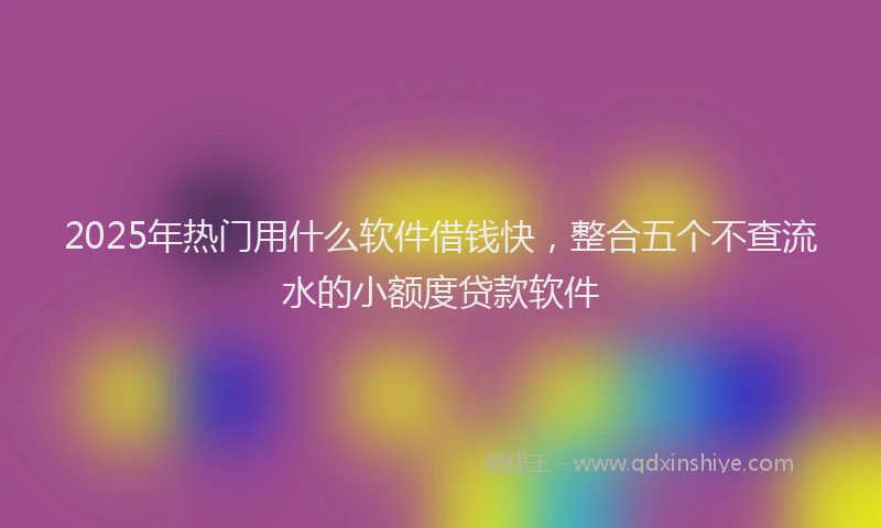 2025年热门用什么软件借钱快，整合五个不查流水的小额度贷款软件