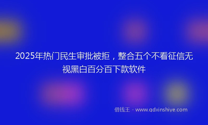 2025年热门民生审批被拒，整合五个不看征信无视黑白百分百下款软件