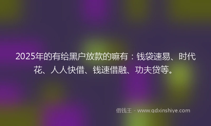 2025年的有给黑户放款的嘛有：钱袋速易、时代花、人人快借、钱速借融、功夫贷等。