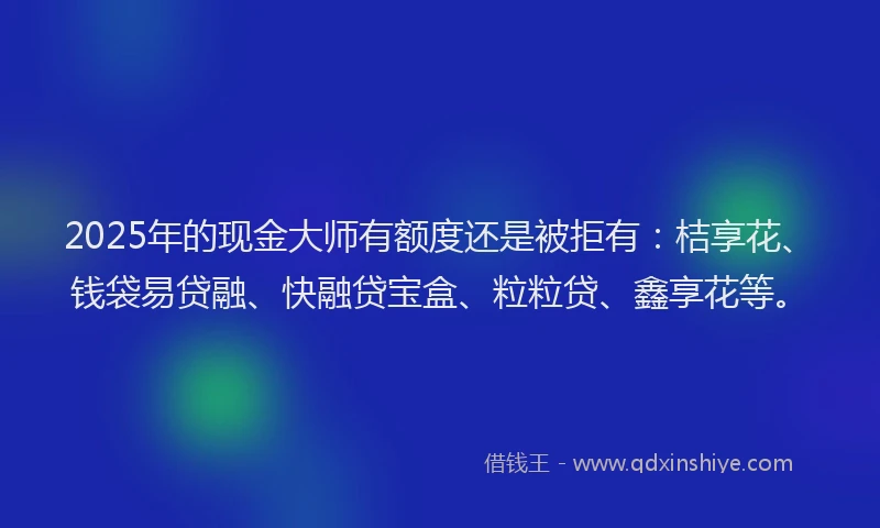2025年的现金大师有额度还是被拒有：桔享花、钱袋易贷融、快融贷宝盒、粒粒贷、鑫享花等。