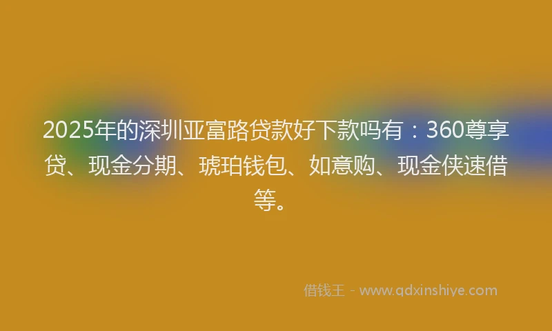 2025年的深圳亚富路贷款好下款吗有：360尊享贷、现金分期、琥珀钱包、如意购、现金侠速借等。