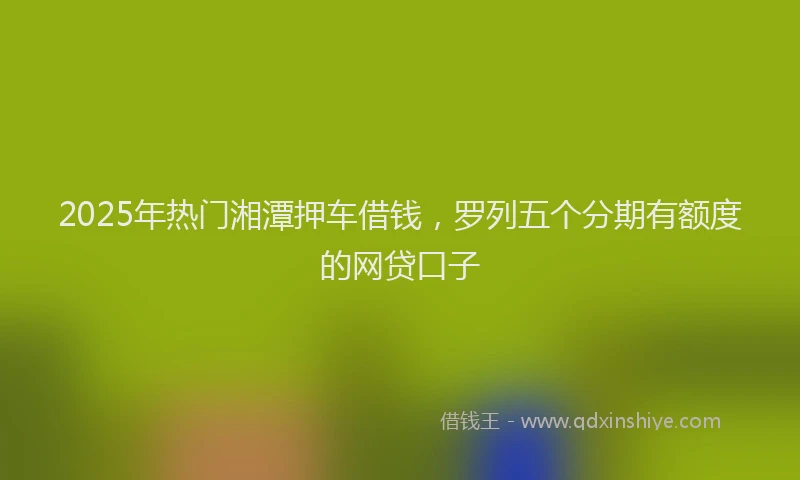 2025年热门湘潭押车借钱，罗列五个分期有额度的网贷口子