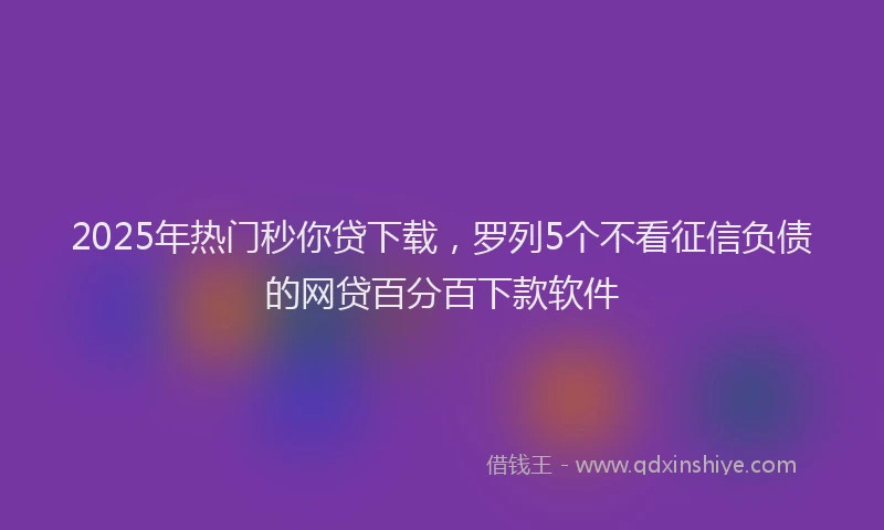 2025年热门秒你贷下载，罗列5个不看征信负债的网贷百分百下款软件