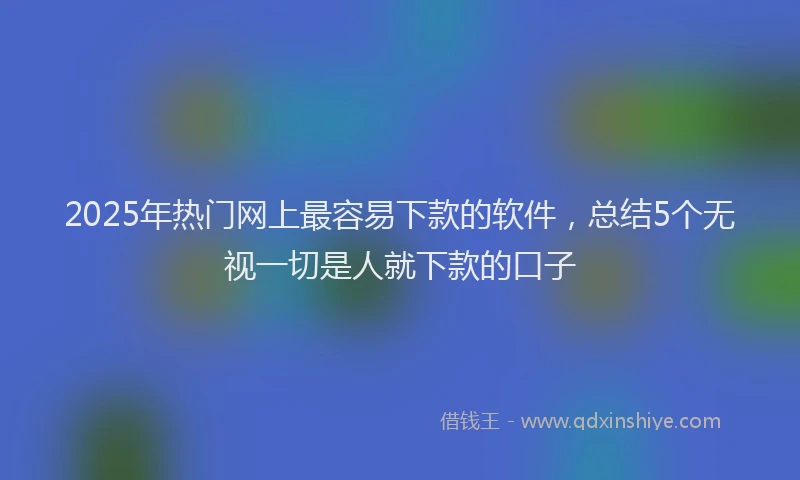 2025年热门网上最容易下款的软件，总结5个无视一切是人就下款的口子