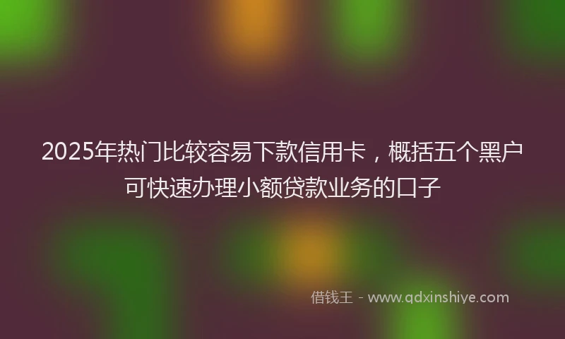 2025年热门比较容易下款信用卡，概括五个黑户可快速办理小额贷款业务的口子