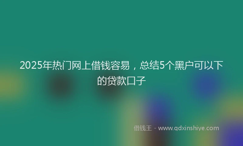 2025年热门网上借钱容易，总结5个黑户可以下的贷款口子