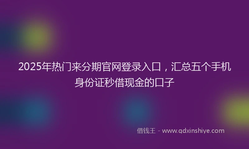 2025年热门来分期官网登录入口，汇总五个手机身份证秒借现金的口子