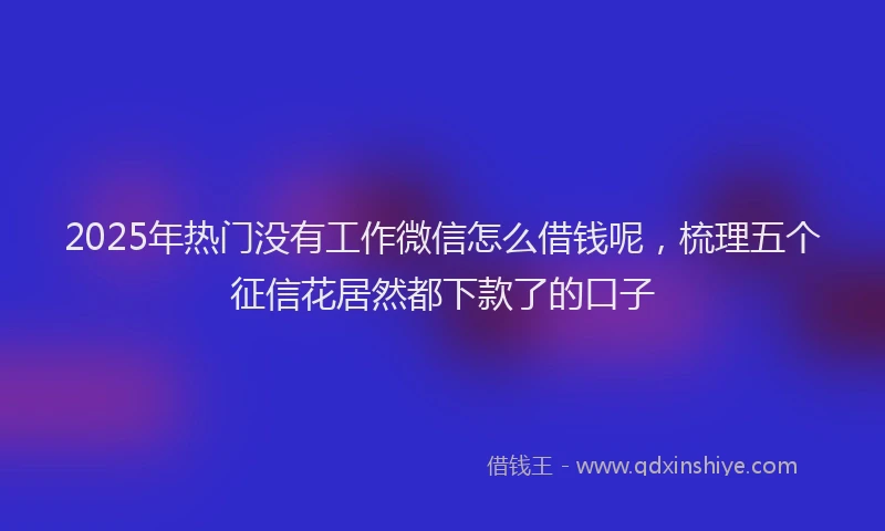 2025年热门没有工作微信怎么借钱呢，梳理五个征信花居然都下款了的口子