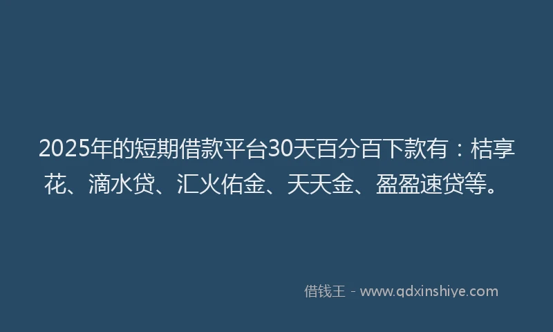 2025年的短期借款平台30天百分百下款有：桔享花、滴水贷、汇火佑金、天天金、盈盈速贷等。