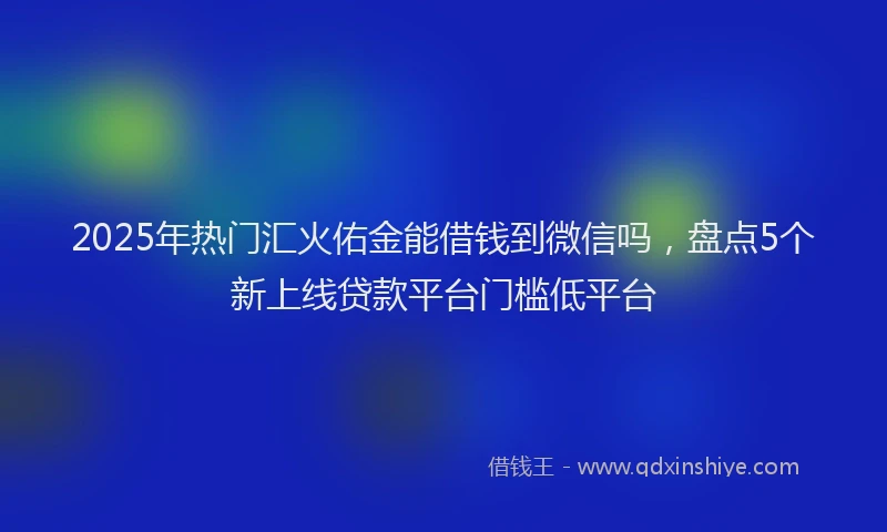 2025年热门汇火佑金能借钱到微信吗，盘点5个新上线贷款平台门槛低平台