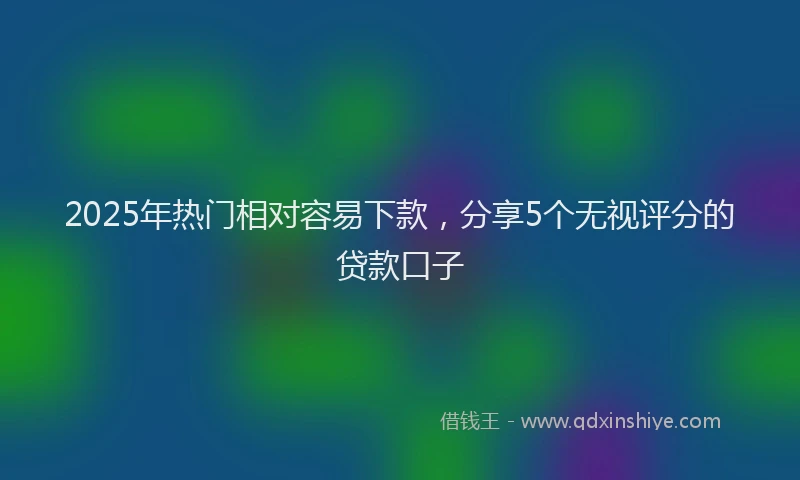 2025年热门相对容易下款，分享5个无视评分的贷款口子