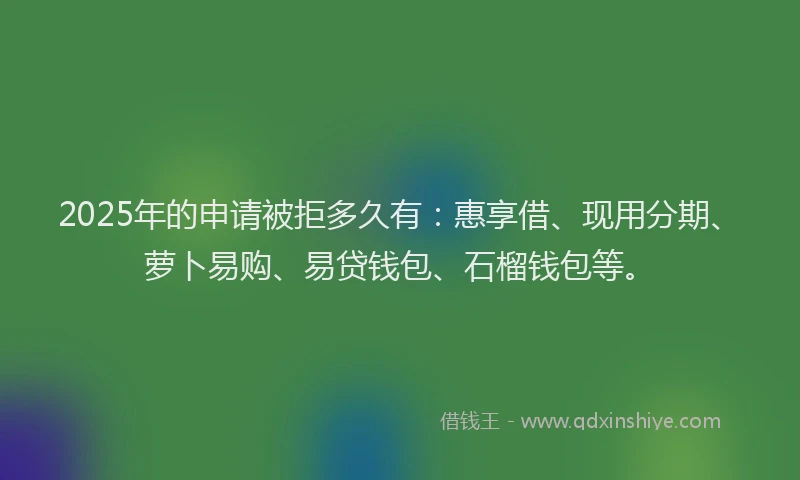 2025年的申请被拒多久有：惠享借、现用分期、萝卜易购、易贷钱包、石榴钱包等。