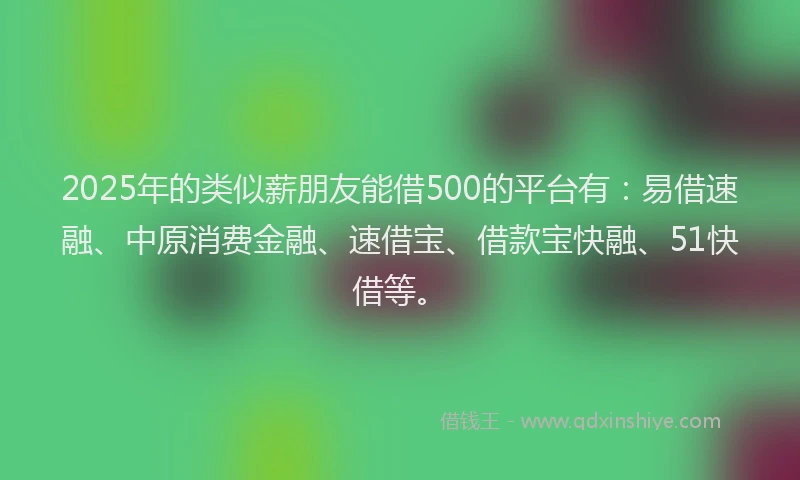 2025年的类似薪朋友能借500的平台有：易借速融、中原消费金融、速借宝、借款宝快融、51快借等。