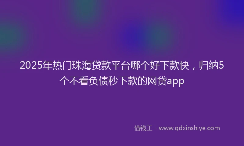 2025年热门珠海贷款平台哪个好下款快，归纳5个不看负债秒下款的网贷app